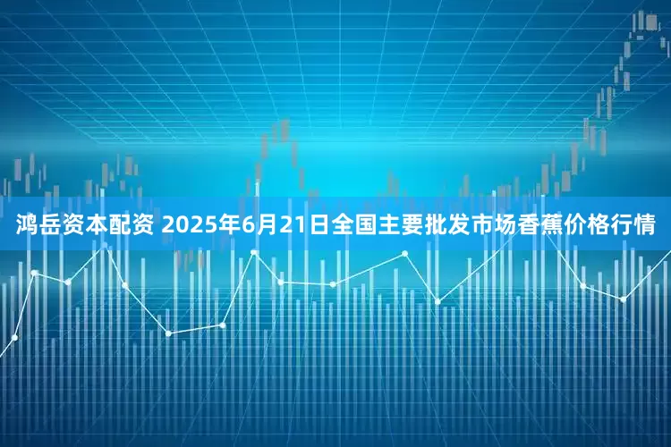鸿岳资本配资 2025年6月21日全国主要批发市场香蕉价格行情