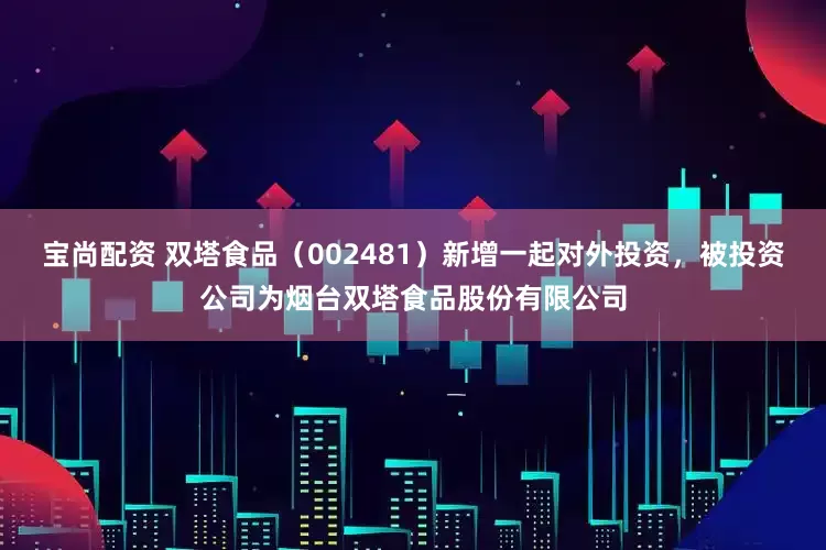 宝尚配资 双塔食品（002481）新增一起对外投资，被投资公司为烟台双塔食品股份有限公司