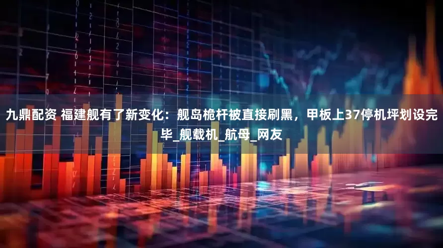 九鼎配资 福建舰有了新变化：舰岛桅杆被直接刷黑，甲板上37停机坪划设完毕_舰载机_航母_网友