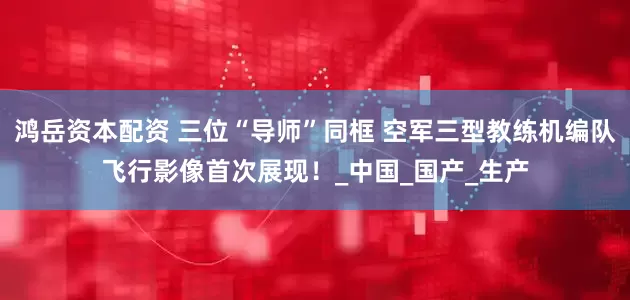 鸿岳资本配资 三位“导师”同框 空军三型教练机编队飞行影像首次展现！_中国_国产_生产