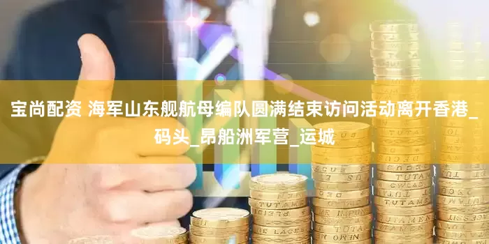 宝尚配资 海军山东舰航母编队圆满结束访问活动离开香港_码头_昂船洲军营_运城