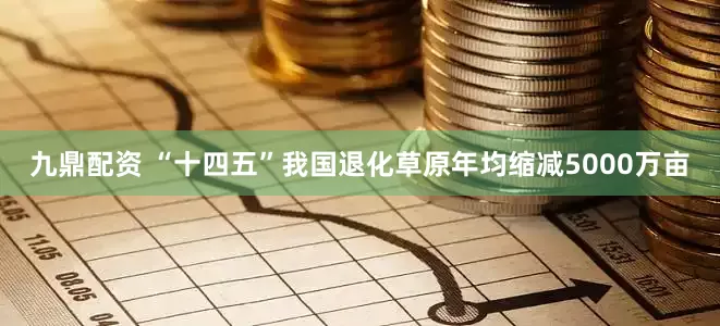 九鼎配资 “十四五”我国退化草原年均缩减5000万亩