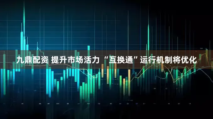 九鼎配资 提升市场活力 “互换通”运行机制将优化
