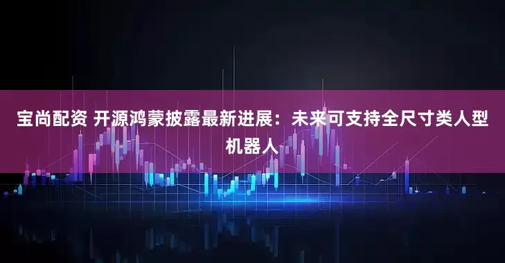 宝尚配资 开源鸿蒙披露最新进展：未来可支持全尺寸类人型机器人