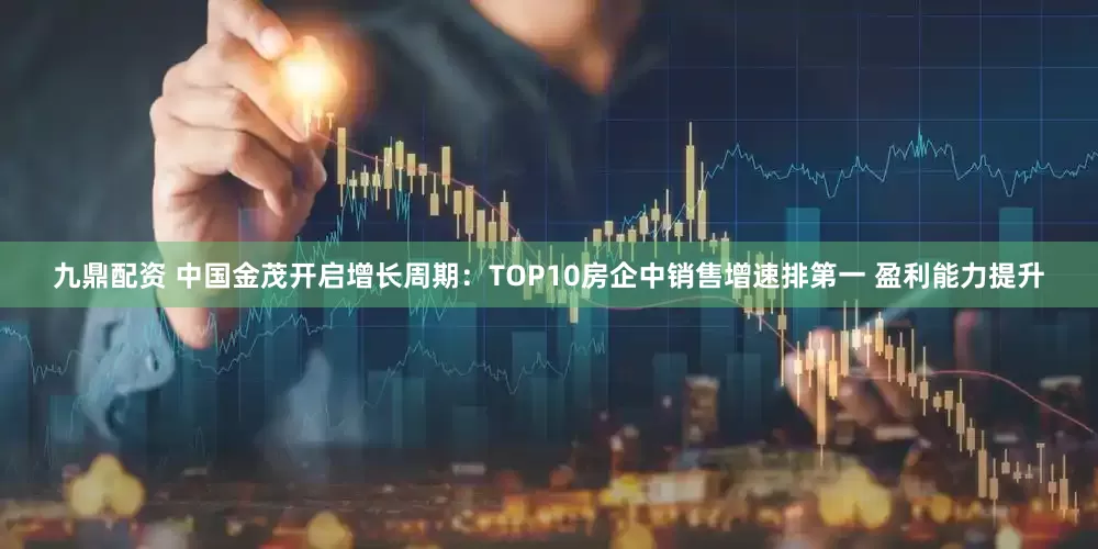 九鼎配资 中国金茂开启增长周期：TOP10房企中销售增速排第一 盈利能力提升