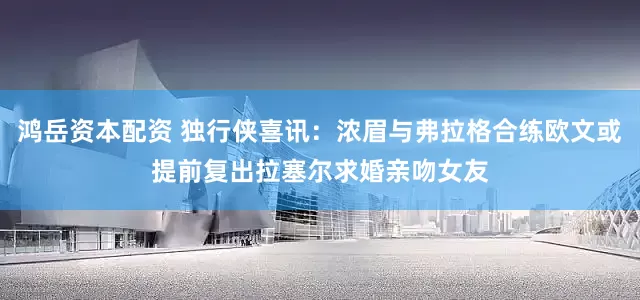 鸿岳资本配资 独行侠喜讯：浓眉与弗拉格合练欧文或提前复出拉塞尔求婚亲吻女友