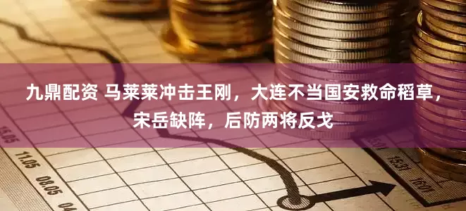 九鼎配资 马莱莱冲击王刚，大连不当国安救命稻草，宋岳缺阵，后防两将反戈