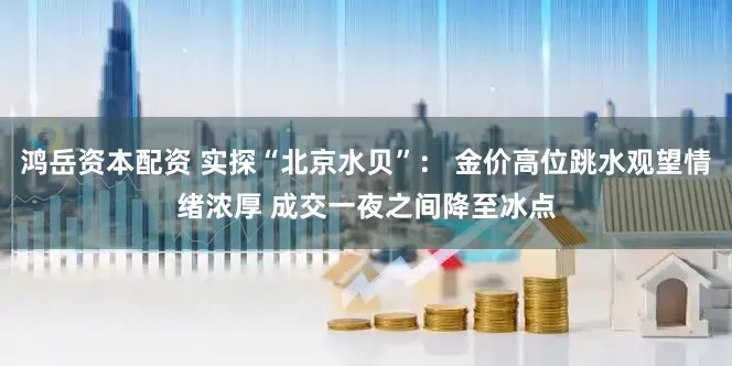 鸿岳资本配资 实探“北京水贝”： 金价高位跳水观望情绪浓厚 成交一夜之间降至冰点